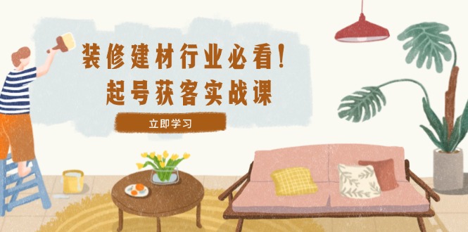 装修-建材行业必看！起号获客实战课：精准定位+爆款视频+高效运营-夜影资源