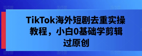 TikTok海外短剧去重实操教程，小白0基础学剪辑过原创-夜影资源